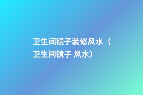 卫生间镜子装修风水（卫生间镜子 风水）